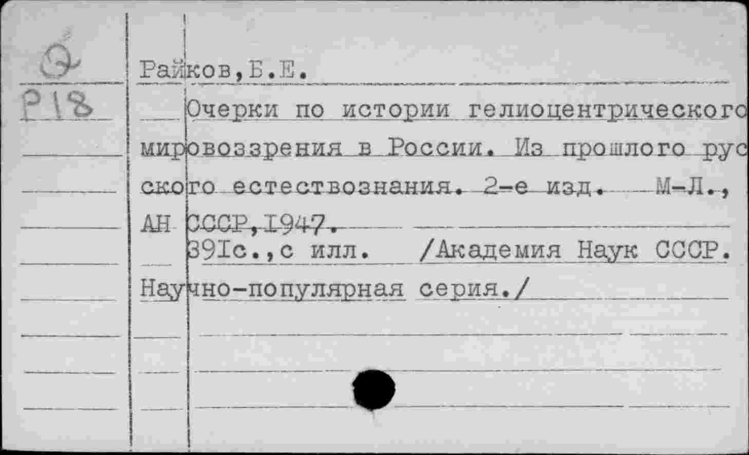 ﻿О'	1 1 Райков,Б.Е.	
		Очерки по истории гелиоцентрического
	мир ско	о воззре ния_в_1>о<1С11Ил._Иа_.про1цлого-4>ус го естествознания. 2—е изд.	 М^Л.,
		
—	АН	ЗССР,1947,	-	- •
		391с.,с илл. /Академия Наук СССР.
	Нау	чно-популярная серия./
		
		
		
		